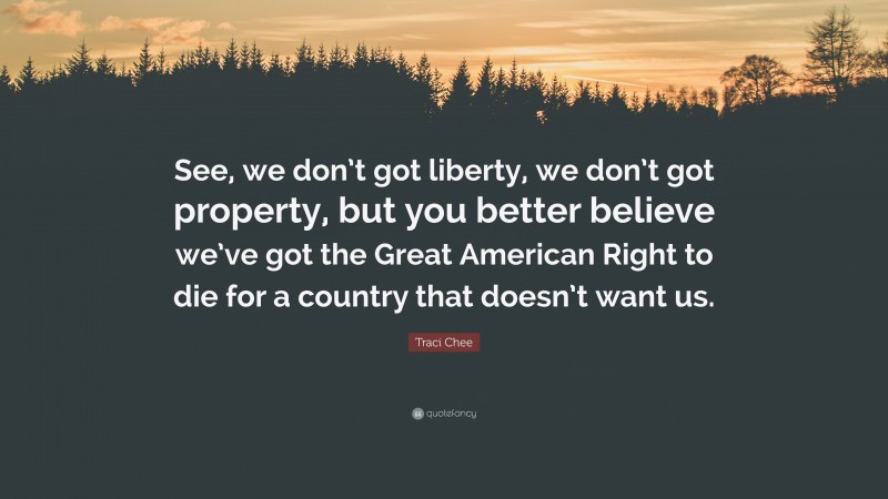 Traci Chee Quote: “See, we don’t got liberty, we don’t got property, but you better believe we’ve got the Great American Right to die for a country that doesn’t want us.”