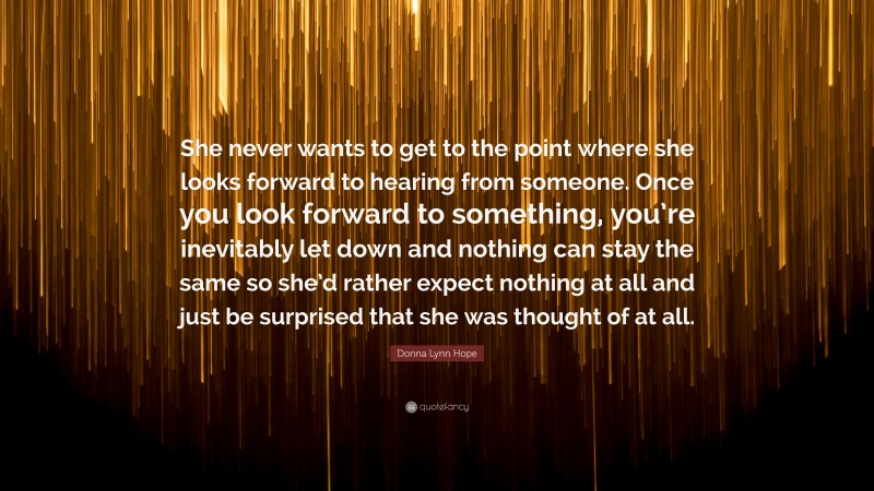 Donna Lynn Hope Quote: “She never wants to get to the point where she looks forward to hearing from someone. Once you look forward to something, you’re inevitably let down and nothing can stay the same so she’d rather expect nothing at all and just be surprised that she was thought of at all.”