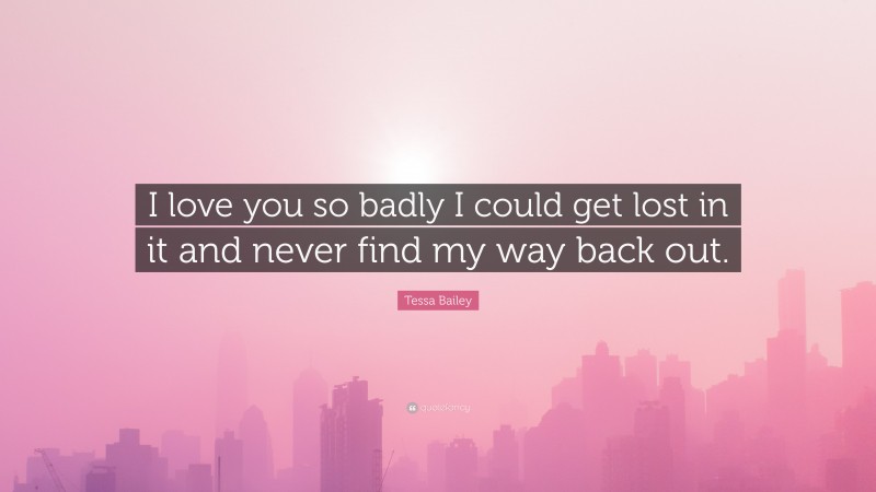 Tessa Bailey Quote: “I love you so badly I could get lost in it and never find my way back out.”