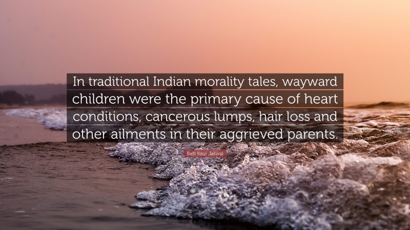 Balli Kaur Jaswal Quote: “In traditional Indian morality tales, wayward children were the primary cause of heart conditions, cancerous lumps, hair loss and other ailments in their aggrieved parents.”