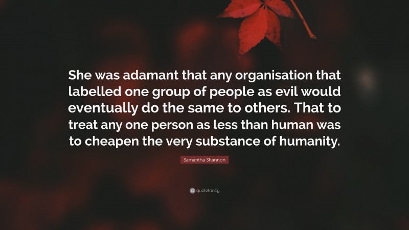 Samantha Shannon Quote: “She was adamant that any organisation that labelled one group of people as evil would eventually do the same to others. That to treat any one person as less than human was to cheapen the very substance of humanity.”