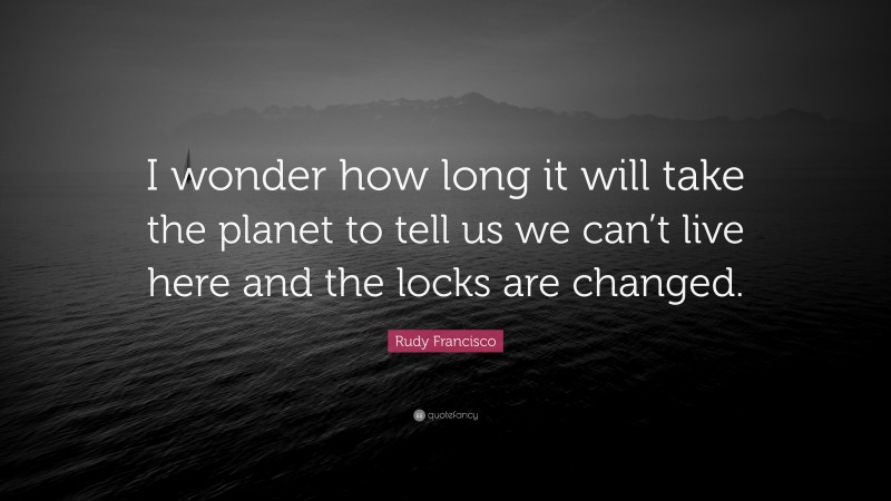 Rudy Francisco Quote: “I wonder how long it will take the planet to tell us we can’t live here and the locks are changed.”
