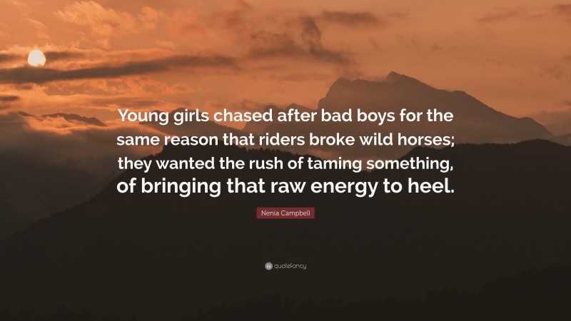 Nenia Campbell Quote: “Young girls chased after bad boys for the same reason that riders broke wild horses; they wanted the rush of taming something, of bringing that raw energy to heel.”