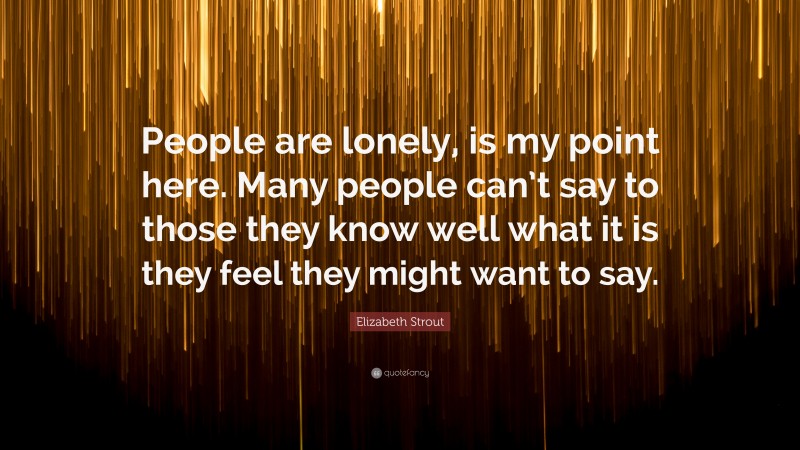 Elizabeth Strout Quote: “People are lonely, is my point here. Many people can’t say to those they know well what it is they feel they might want to say.”