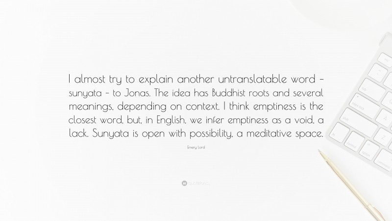 Emery Lord Quote: “I almost try to explain another untranslatable word – sunyata – to Jonas. The idea has Buddhist roots and several meanings, depending on context. I think emptiness is the closest word, but, in English, we infer emptiness as a void, a lack. Sunyata is open with possibility, a meditative space.”