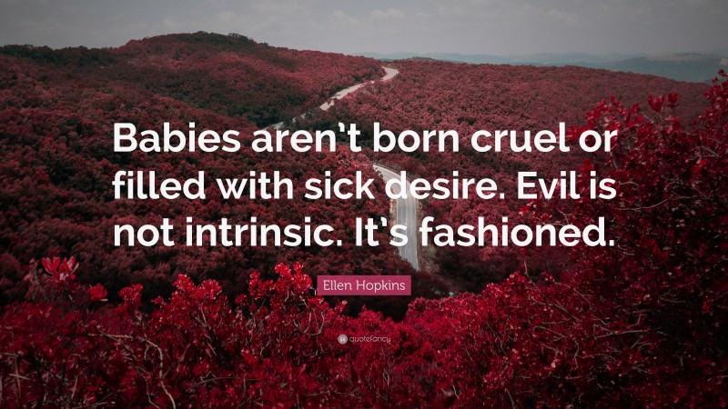 Ellen Hopkins Quote: “Babies aren’t born cruel or filled with sick desire. Evil is not intrinsic. It’s fashioned.”