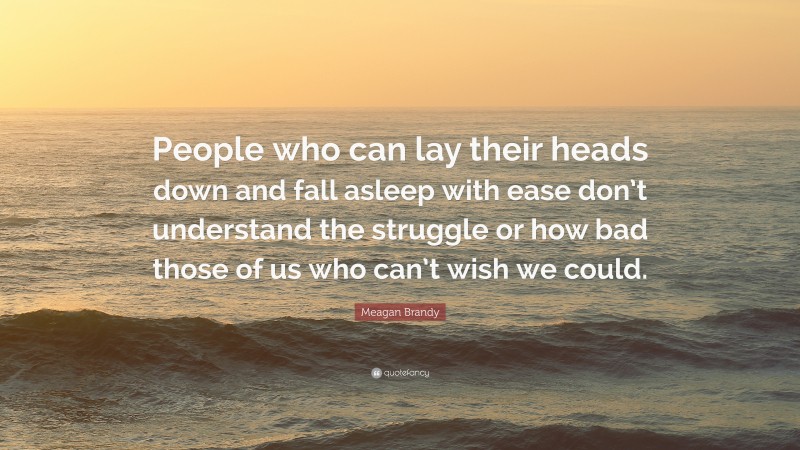 Meagan Brandy Quote: “People who can lay their heads down and fall asleep with ease don’t understand the struggle or how bad those of us who can’t wish we could.”