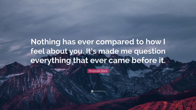 Penelope Ward Quote: “Nothing has ever compared to how I feel about you. It’s made me question everything that ever came before it.”