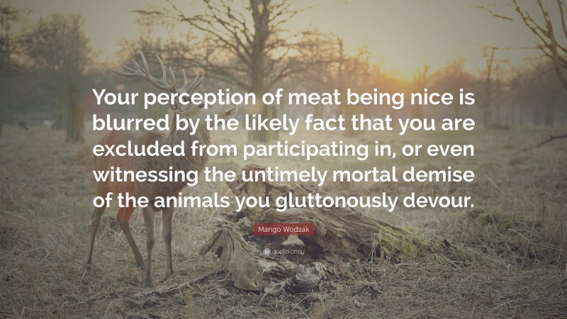 Mango Wodzak Quote: “Your perception of meat being nice is blurred by the likely fact that you are excluded from participating in, or even witnessing the untimely mortal demise of the animals you gluttonously devour.”