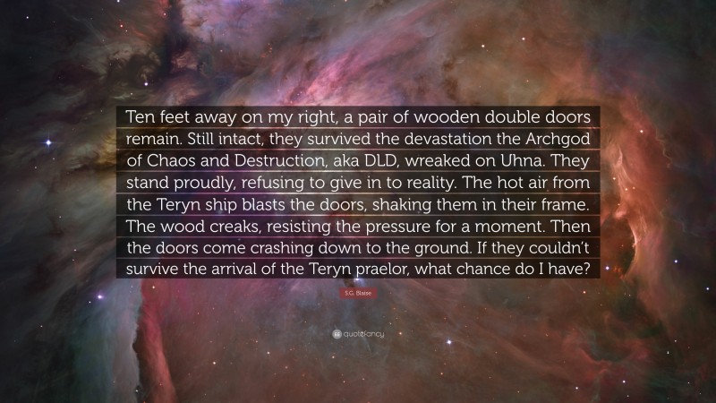 S.G. Blaise Quote: “Ten feet away on my right, a pair of wooden double doors remain. Still intact, they survived the devastation the Archgod of Chaos and Destruction, aka DLD, wreaked on Uhna. They stand proudly, refusing to give in to reality. The hot air from the Teryn ship blasts the doors, shaking them in their frame. The wood creaks, resisting the pressure for a moment. Then the doors come crashing down to the ground. If they couldn’t survive the arrival of the Teryn praelor, what chance do I have?”