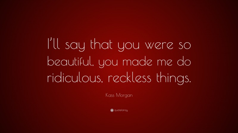 Kass Morgan Quote: “I’ll say that you were so beautiful, you made me do ridiculous, reckless things.”