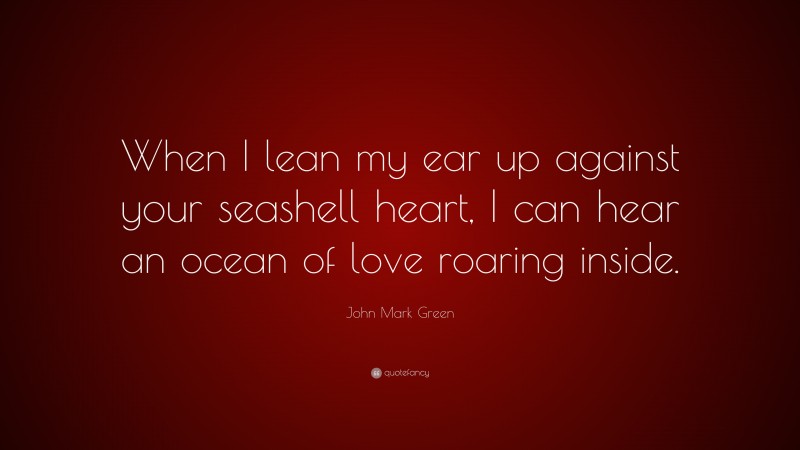 John Mark Green Quote: “When I lean my ear up against your seashell heart, I can hear an ocean of love roaring inside.”