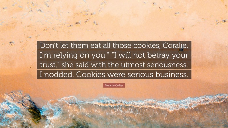 Melanie Cellier Quote: “Don’t let them eat all those cookies, Coralie. I’m relying on you.” “I will not betray your trust,” she said with the utmost seriousness. I nodded. Cookies were serious business.”