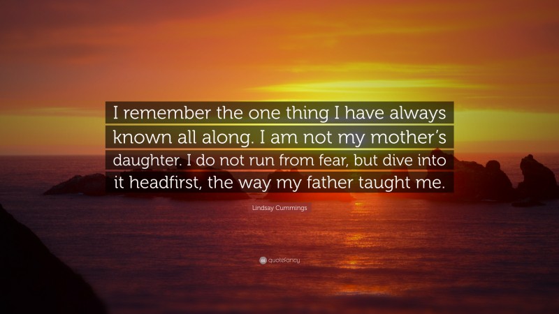 Lindsay Cummings Quote: “I remember the one thing I have always known all along. I am not my mother’s daughter. I do not run from fear, but dive into it headfirst, the way my father taught me.”