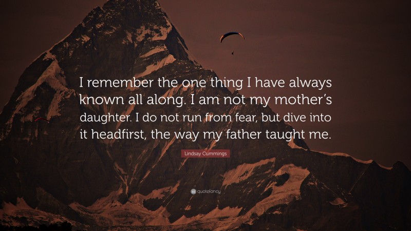 Lindsay Cummings Quote: “I remember the one thing I have always known all along. I am not my mother’s daughter. I do not run from fear, but dive into it headfirst, the way my father taught me.”