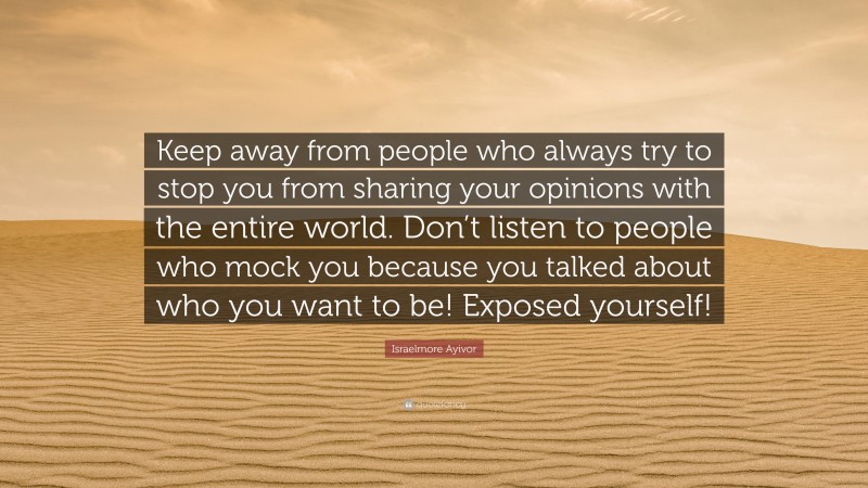 Israelmore Ayivor Quote: “Keep away from people who always try to stop you from sharing your opinions with the entire world. Don’t listen to people who mock you because you talked about who you want to be! Exposed yourself!”