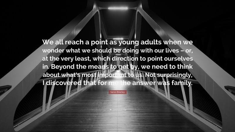 Saroo Brierley Quote: “We all reach a point as young adults when we wonder what we should be doing with our lives – or, at the very least, which direction to point ourselves in. Beyond the means to get by, we need to think about what’s most important to us. Not surprisingly, I discovered that for me the answer was family.”