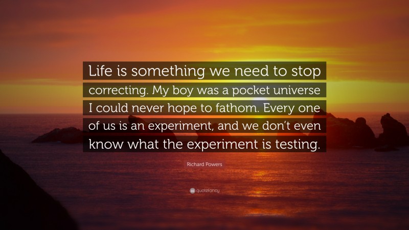 Richard Powers Quote: “Life is something we need to stop correcting. My boy was a pocket universe I could never hope to fathom. Every one of us is an experiment, and we don’t even know what the experiment is testing.”