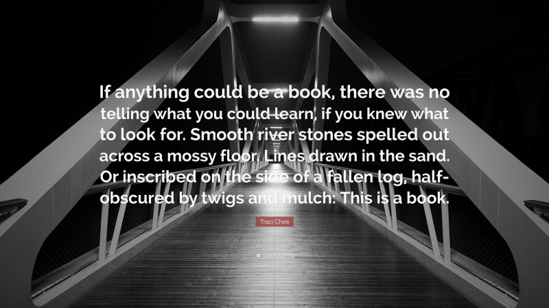 Traci Chee Quote: “If anything could be a book, there was no telling what you could learn, if you knew what to look for. Smooth river stones spelled out across a mossy floor. Lines drawn in the sand. Or inscribed on the side of a fallen log, half-obscured by twigs and mulch: This is a book.”