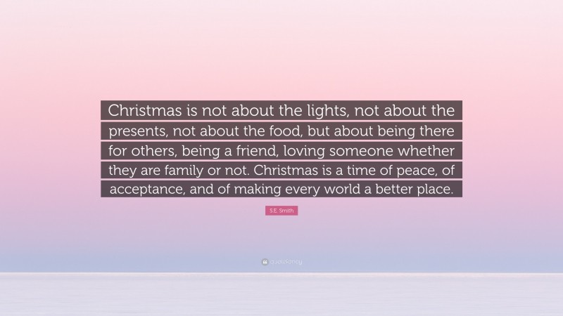 S.E. Smith Quote: “Christmas is not about the lights, not about the presents, not about the food, but about being there for others, being a friend, loving someone whether they are family or not. Christmas is a time of peace, of acceptance, and of making every world a better place.”