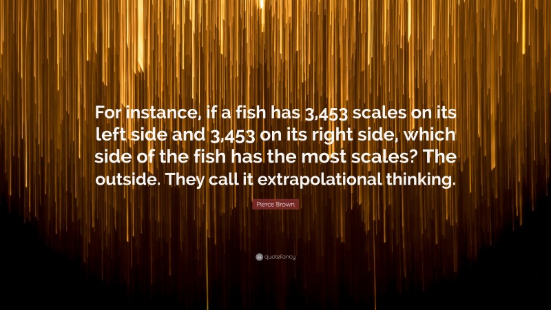 Pierce Brown Quote: “For instance, if a fish has 3,453 scales on its left side and 3,453 on its right side, which side of the fish has the most scales? The outside. They call it extrapolational thinking.”