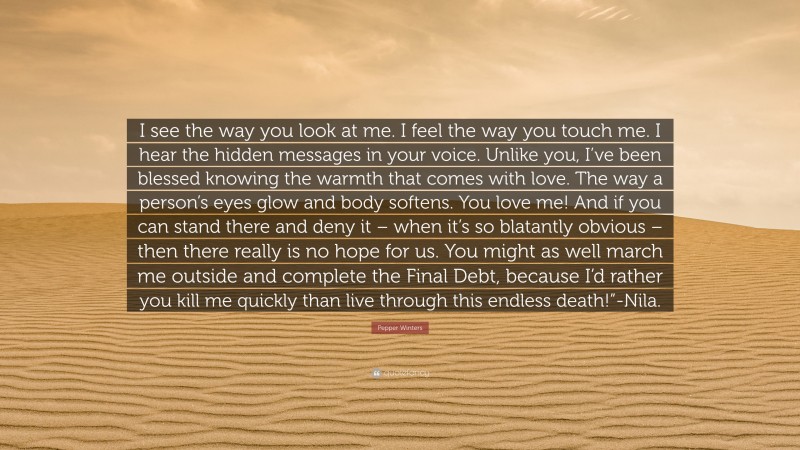Pepper Winters Quote: “I see the way you look at me. I feel the way you touch me. I hear the hidden messages in your voice. Unlike you, I’ve been blessed knowing the warmth that comes with love. The way a person’s eyes glow and body softens. You love me! And if you can stand there and deny it – when it’s so blatantly obvious – then there really is no hope for us. You might as well march me outside and complete the Final Debt, because I’d rather you kill me quickly than live through this endless death!”-Nila.”