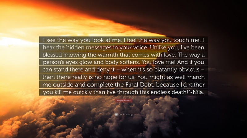 Pepper Winters Quote: “I see the way you look at me. I feel the way you touch me. I hear the hidden messages in your voice. Unlike you, I’ve been blessed knowing the warmth that comes with love. The way a person’s eyes glow and body softens. You love me! And if you can stand there and deny it – when it’s so blatantly obvious – then there really is no hope for us. You might as well march me outside and complete the Final Debt, because I’d rather you kill me quickly than live through this endless death!”-Nila.”