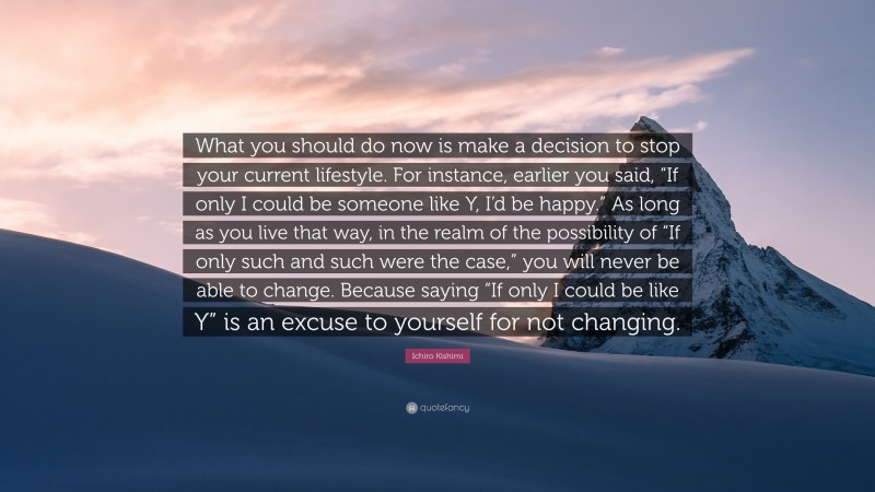 Ichiro Kishimi Quote: “What you should do now is make a decision to stop your current lifestyle. For instance, earlier you said, “If only I could be someone like Y, I’d be happy.” As long as you live that way, in the realm of the possibility of “If only such and such were the case,” you will never be able to change. Because saying “If only I could be like Y” is an excuse to yourself for not changing.”