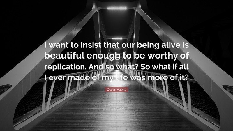 Ocean Vuong Quote: “I want to insist that our being alive is beautiful enough to be worthy of replication. And so what? So what if all I ever made of my life was more of it?”