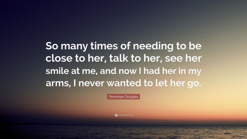 Penelope Douglas Quote: “So many times of needing to be close to her, talk to her, see her smile at me, and now I had her in my arms, I never wanted to let her go.”