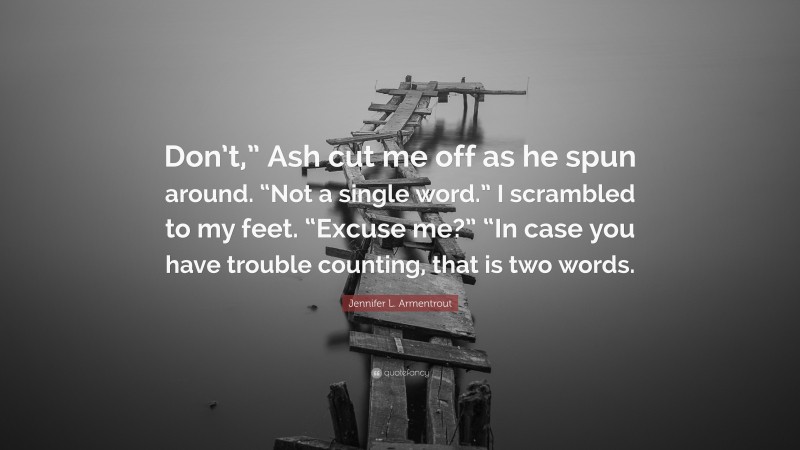 Jennifer L. Armentrout Quote: “Don’t,” Ash cut me off as he spun around. “Not a single word.” I scrambled to my feet. “Excuse me?” “In case you have trouble counting, that is two words.”