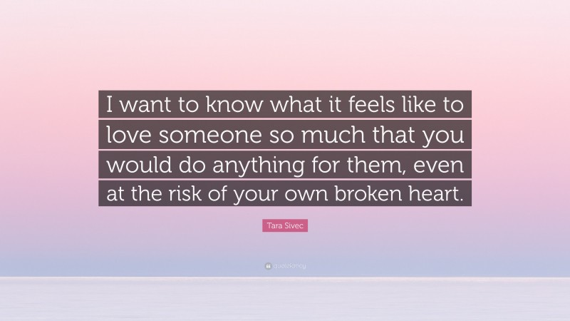 Tara Sivec Quote: “I want to know what it feels like to love someone so much that you would do anything for them, even at the risk of your own broken heart.”