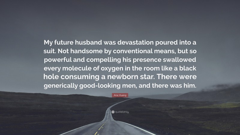 Ana Huang Quote: “My future husband was devastation poured into a suit. Not handsome by conventional means, but so powerful and compelling his presence swallowed every molecule of oxygen in the room like a black hole consuming a newborn star. There were generically good-looking men, and there was him.”