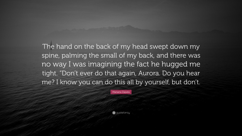 Mariana Zapata Quote: “The hand on the back of my head swept down my spine, palming the small of my back, and there was no way I was imagining the fact he hugged me tight. “Don’t ever do that again, Aurora. Do you hear me? I know you can do this all by yourself, but don’t.”