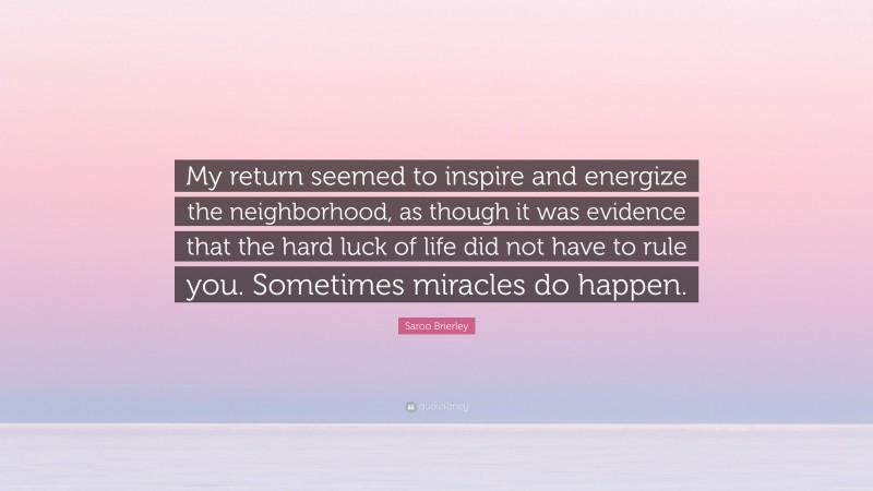 Saroo Brierley Quote: “My return seemed to inspire and energize the neighborhood, as though it was evidence that the hard luck of life did not have to rule you. Sometimes miracles do happen.”