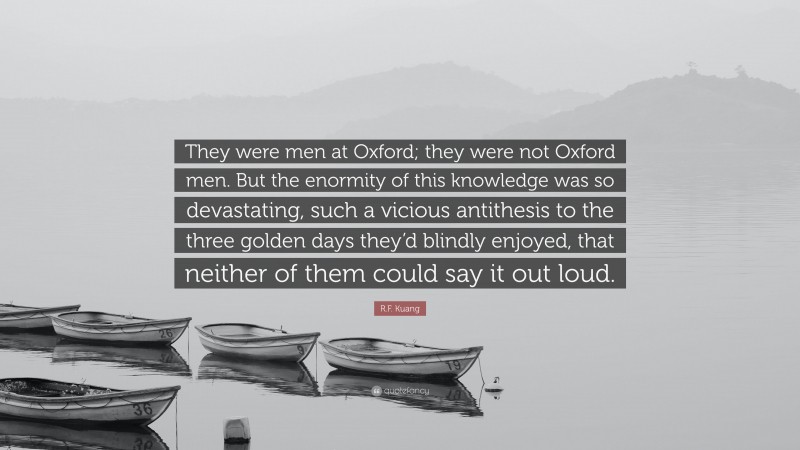 R.F. Kuang Quote: “They were men at Oxford; they were not Oxford men. But the enormity of this knowledge was so devastating, such a vicious antithesis to the three golden days they’d blindly enjoyed, that neither of them could say it out loud.”