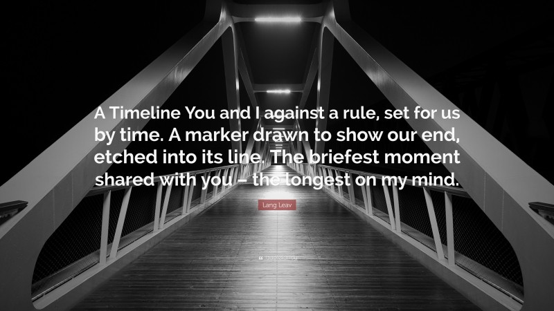 Lang Leav Quote: “A Timeline You and I against a rule, set for us by time. A marker drawn to show our end, etched into its line. The briefest moment shared with you – the longest on my mind.”