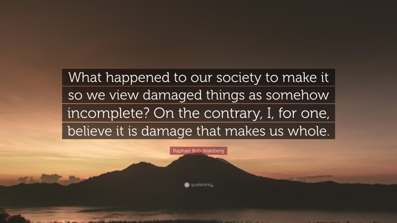 Raphael Bob-Waksberg Quote: “What happened to our society to make it so we view damaged things as somehow incomplete? On the contrary, I, for one, believe it is damage that makes us whole.”
