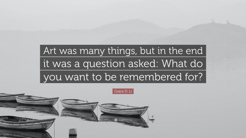 Grace D. Li Quote: “Art was many things, but in the end it was a question asked: What do you want to be remembered for?”