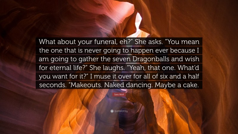 Sara Wolf Quote: “What about your funeral, eh?” She asks. “You mean the one that is never going to happen ever because I am going to gather the seven Dragonballs and wish for eternal life?” She laughs. “Yeah, that one. What’d you want for it?” I muse it over for all of six and a half seconds. “Makeouts. Naked dancing. Maybe a cake.”