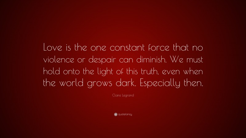 Claire Legrand Quote: “Love is the one constant force that no violence or despair can diminish. We must hold onto the light of this truth, even when the world grows dark. Especially then.”