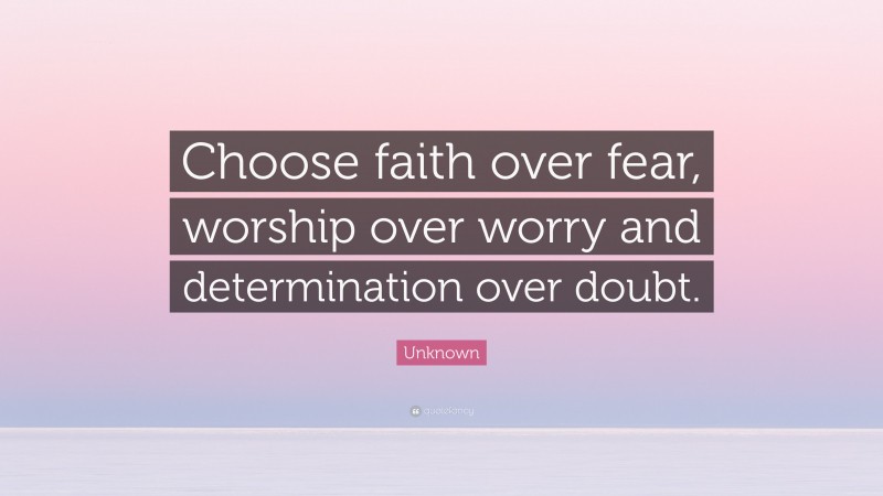 Unknown Quote: “Choose faith over fear, worship over worry and determination over doubt.”