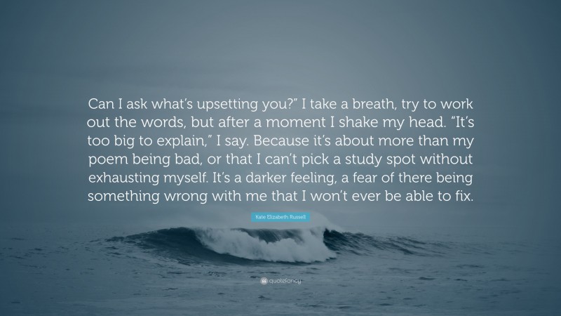 Kate Elizabeth Russell Quote: “Can I ask what’s upsetting you?” I take a breath, try to work out the words, but after a moment I shake my head. “It’s too big to explain,” I say. Because it’s about more than my poem being bad, or that I can’t pick a study spot without exhausting myself. It’s a darker feeling, a fear of there being something wrong with me that I won’t ever be able to fix.”