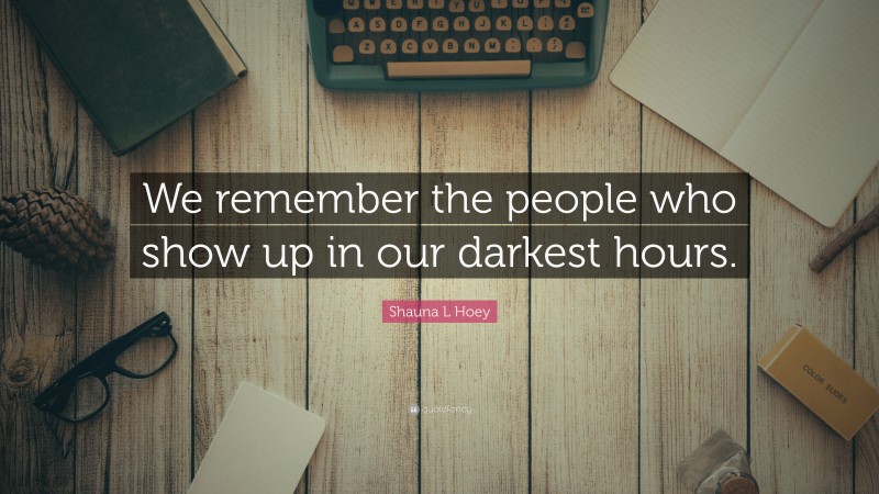 Shauna L Hoey Quote: “We remember the people who show up in our darkest hours.”