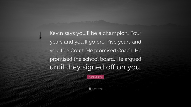 Nora Sakavic Quote: “Kevin says you’ll be a champion. Four years and you’ll go pro. Five years and you’ll be Court. He promised Coach. He promised the school board. He argued until they signed off on you.”