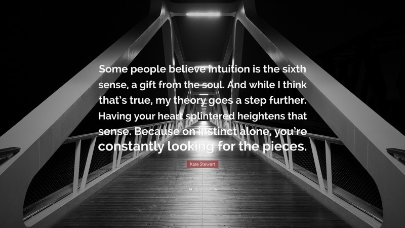 Kate Stewart Quote: “Some people believe intuition is the sixth sense, a gift from the soul. And while I think that’s true, my theory goes a step further. Having your heart splintered heightens that sense. Because on instinct alone, you’re constantly looking for the pieces.”