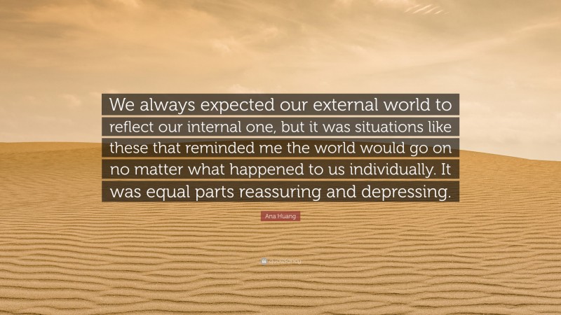 Ana Huang Quote: “We always expected our external world to reflect our internal one, but it was situations like these that reminded me the world would go on no matter what happened to us individually. It was equal parts reassuring and depressing.”