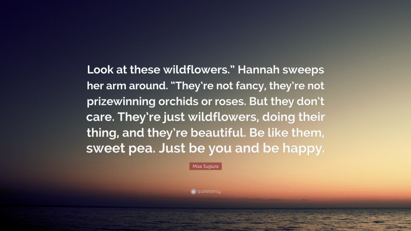 Misa Sugiura Quote: “Look at these wildflowers.” Hannah sweeps her arm around. “They’re not fancy, they’re not prizewinning orchids or roses. But they don’t care. They’re just wildflowers, doing their thing, and they’re beautiful. Be like them, sweet pea. Just be you and be happy.”