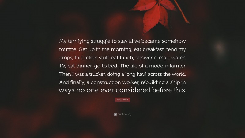 Andy Weir Quote: “My terrifying struggle to stay alive became somehow routine. Get up in the morning, eat breakfast, tend my crops, fix broken stuff, eat lunch, answer e-mail, watch TV, eat dinner, go to bed. The life of a modern farmer. Then I was a trucker, doing a long haul across the world. And finally, a construction worker, rebuilding a ship in ways no one ever considered before this.”