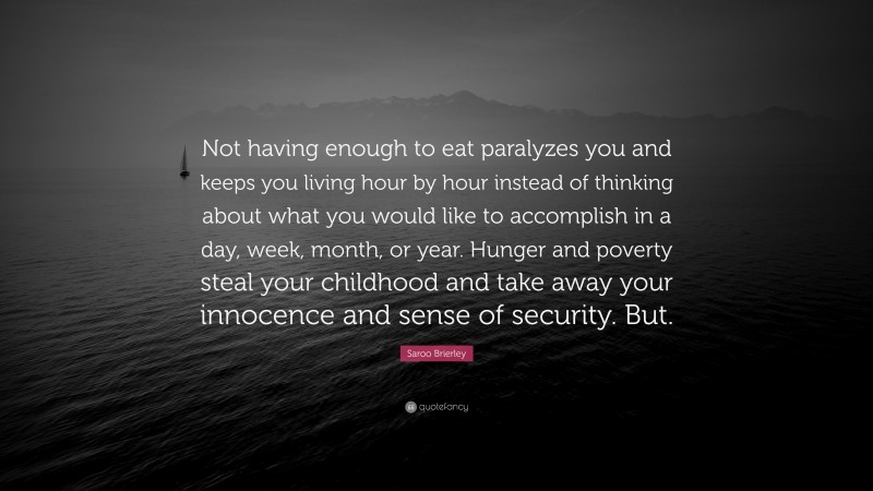 Saroo Brierley Quote: “Not having enough to eat paralyzes you and keeps you living hour by hour instead of thinking about what you would like to accomplish in a day, week, month, or year. Hunger and poverty steal your childhood and take away your innocence and sense of security. But.”